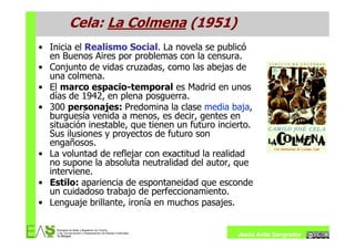 Cela: La Colmena (1951)
• Inicia el Realismo Social. La novela se publicó
  en Buenos Aires por problemas con la censura.
• Conjunto de vidas cruzadas, como las abejas de
  una colmena.
• El marco espacio-temporal es Madrid en unos
  días de 1942, en plena posguerra.
• 300 personajes: Predomina la clase media baja,
  burguesía venida a menos, es decir, gentes en
  situación inestable, que tienen un futuro incierto.
  Sus ilusiones y proyectos de futuro son
  engañosos.
• La voluntad de reflejar con exactitud la realidad
  no supone la absoluta neutralidad del autor, que
  interviene.
• Estilo: apariencia de espontaneidad que esconde
  un cuidadoso trabajo de perfeccionamiento.
• Lenguaje brillante, ironía en muchos pasajes.


                                                 Jesús Ávila Sangrador
 