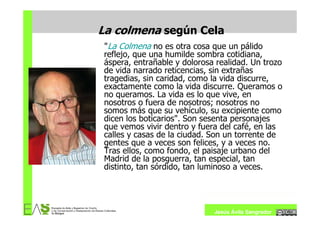 La colmena según Cela
 "La Colmena no es otra cosa que un pálido
 reflejo, que una humilde sombra cotidiana,
 áspera, entrañable y dolorosa realidad. Un trozo
 de vida narrado reticencias, sin extrañas
 tragedias, sin caridad, como la vida discurre,
 exactamente como la vida discurre. Queramos o
 no queramos. La vida es lo que vive, en
 nosotros o fuera de nosotros; nosotros no
 somos más que su vehículo, su excipiente como
 dicen los boticarios". Son sesenta personajes
 que vemos vivir dentro y fuera del café, en las
 calles y casas de la ciudad. Son un torrente de
 gentes que a veces son felices, y a veces no.
 Tras ellos, como fondo, el paisaje urbano del
 Madrid de la posguerra, tan especial, tan
 distinto, tan sórdido, tan luminoso a veces.




                              Jesús Ávila Sangrador
 
