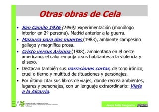 Otras obras de Cela
• San Camilo 1936 (1969): experimentación (monólogo
  interior en 2ª persona). Madrid anterior a la guerra.
• Mazurca para dos muertos (1983), ambiente campesino
  gallego y magnífica prosa.
• Cristo versus Arizona (1988), ambientada en el oeste
  americano, el calor empuja a sus habitantes a la violencia y
  el sexo.
• Destacan también sus narraciones cortas, de tono irónico,
  cruel o tierno y multitud de situaciones y personajes.
• Por último citar sus libros de viajes, donde recrea ambientes,
  lugares y personajes, con un lenguaje extraordinario: Viaje
  a la Alcarria.

                                             Jesús Ávila Sangrador
 