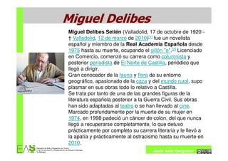 Miguel Delibes
Miguel Delibes Setién (Valladolid, 17 de octubre de 1920 -
† Valladolid, 12 de marzo de 2010)[1] fue un novelista
español y miembro de la Real Academia Española desde
1975 hasta su muerte, ocupando el sillón "e".[2] Licenciado
en Comercio, comenzó su carrera como columnista y
posterior periodista de El Norte de Castilla, periódico que
llegó a dirigir.
Gran conocedor de la fauna y flora de su entorno
geográfico, apasionado de la caza y del mundo rural, supo
plasmar en sus obras todo lo relativo a Castilla.
Se trata por tanto de una de las grandes figuras de la
literatura española posterior a la Guerra Civil. Sus obras
han sido adaptadas al teatro o se han llevado al cine.
Marcado profundamente por la muerte de su mujer en
1974, en 1998 padeció un cáncer de colon, del que nunca
llegó a recuperarse completamente, lo que detuvo
prácticamente por completo su carrera literaria y le llevó a
la apatía y prácticamente al ostracismo hasta su muerte en
2010.
                                     Jesús Ávila Sangrador
 