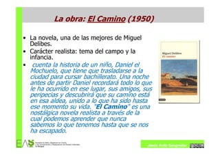 La obra: El Camino (1950)

• La novela, una de las mejores de Miguel
  Delibes.
• Carácter realista: tema del campo y la
  infancia.
• cuenta la historia de un niño, Daniel el
  Mochuelo, que tiene que trasladarse a la
  ciudad para cursar bachillerato. Una noche
  antes de partir Daniel recordará todo lo que
  le ha ocurrido en ese lugar, sus amigos, sus
  peripecias y descubrirá que su camino está
  en esa aldea, unido a lo que ha sido hasta
  ese momento su vida. "El Camino" es una
  nostálgica novela realista a través de la
  cual podemos aprender que nunca
  sabemos lo que tenemos hasta que se nos
  ha escapado.

                                             Jesús Ávila Sangrador
 