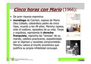 Cinco horas con Mario (1966):
• De gran riqueza expresiva.
• monólogo de Carmen, esposa de Mario
  Díez Collado, catedrático padre de cinco
  hijos, muerto a los 49 años. Menchu repasa,
  ante el cadáver, episodios de su vida. Torpe
  y orgullosa, representa la derecha
  franquista, reprocha las "rarezas" de su
  marido, católico practicante, expedientado
  por el régimen y novelista comprometido.
  Menchu valora el triunfo económico que
  justifica su propia infidelidad conyugal.



                                           Jesús Ávila Sangrador
 