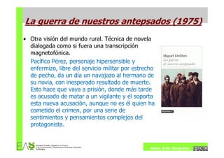 La guerra de nuestros antepsados (1975)
• Otra visión del mundo rural. Técnica de novela
  dialogada como si fuera una transcripción
  magnetofónica.
  Pacífico Pérez, personaje hipersensible y
  enfermizo, libre del servicio militar por estrecho
  de pecho, da un día un navajazo al hermano de
  su novia, con inesperado resultado de muerte.
  Esto hace que vaya a prisión, donde más tarde
  es acusado de matar a un vigilante y él soporta
  esta nueva acusación, aunque no es él quien ha
  cometido el crimen, por una serie de
  sentimientos y pensamientos complejos del
  protagonista.


                                                  Jesús Ávila Sangrador
 