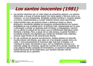 Los santos inocentes (1981)
•   Los santos inocentes son un viejo capaz de amaestrar pájaros y su sobrina
    disminuida, a la que el Azarías quiere con tanta pasión y ternura como a su
    «milana», un ave amaestrada. Alrededor pululan hombres y mujeres atados
    a la tierra, acostumbrados a cumplir órdenes tantas veces caprichosas.
•   Gobernándolo todo, los señores hacen y deshacen desde su altura
    jerárquica, mezclando detalles de mezquina condescendencia con suaves
    puñaladas de una crueldad atroz. El señorito Iván, obsesionado por la caza
    y aficionado a exhibir su destreza ante ministros y embajadores, resume
    con su altivez la actitud de los amos, que ya difícilmente distinguen entre
    hombres y bestias. Pero, a pesar de su vida esclava, la gente humilde y
    humillada empuña una dignidad que resiste los embates más violentos,
    aunque caiga herida en las escaramuzas diarias.
•   En ese ambiente de general sometimiento, Delibes destaca el reducido
    mundo interior del Azarías, que sabe ver a los ángeles cuando mira a la
    nada. Y será precisamente la inocencia algo más que el babear y el
    «masticar la nada» del Azarías la que, con su bobalicona sonrisa y su
    reducido código de conducta, ajuste las cuentas de la secular injusticia. En
    unas páginas finales cargadas de dramatismo, se pondrá al descubierto la
    radical ignorancia de los poderosos, que siempre calculan mal las
    consecuencias de su opresión.




                                                           Jesús Ávila Sangrador
 