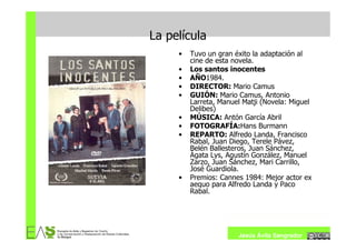 La película
     •   Tuvo un gran éxito la adaptación al
         cine de esta novela.
     •   Los santos inocentes
     •   AÑO1984.
     •   DIRECTOR: Mario Camus
     •   GUIÓN: Mario Camus, Antonio
         Larreta, Manuel Matji (Novela: Miguel
         Delibes)
     •   MÚSICA: Antón García Abril
     •   FOTOGRAFÍA:Hans Burmann
     •   REPARTO: Alfredo Landa, Francisco
         Rabal, Juan Diego, Terele Pávez,
         Belén Ballesteros, Juan Sánchez,
         Ágata Lys, Agustín González, Manuel
         Zarzo, Juan Sánchez, Mari Carrillo,
         José Guardiola.
     •   Premios: Cannes 1984: Mejor actor ex
         aequo para Alfredo Landa y Paco
         Rabal.




                       Jesús Ávila Sangrador
 