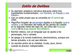 Estilo de Delibes
• Su ejemplar andadura narrativa descansa sobre tres
  ingredientes fundamentales: «un Hombre, un Paisaje y una
  Pasión».
• Con un estilo propio que se consolida en El camino en
  1950.
• Magnífico forjador de personajes ligados a la España rural o
  urbana, y un liberador del habla de las gentes de Castilla
  en la segunda mitad del siglo XX, así como del lenguaje
  rural y de la jerga popular barriobajera.
• Escritor clásico, con un lenguaje que se ajusta a los
  personajes, rico y variado.
• Se apega a la novela tradicional, decimonónica, aunque con
  temas actuales, a la vez que eternos.
• Un escritor-pintor de la realidad. Crudo, duro, tierno
  cuando es preciso: indispensable.

                                           Jesús Ávila Sangrador
 