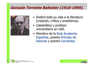 Gonzalo Torrente Ballester (1910-1999).

            • Dedicó toda su vida a la literatura
              (creación, crítica y enseñanza).
            • Catedrático y profesor
              universitario en USA.
            • Miembro de la Real Academia
              Española, premio Príncipe de
              Asturias y premio Cervantes.




                                  Jesús Ávila Sangrador
 