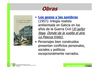 Obras
• Los gozos y las sombras
  (1957): trilogía realista
  ambientada en Galicia en los
  años de la Guerra Civil (El señor
  llega, Donde da la vuelta el aire,
  La Pascua triste).
• Personajes bien construidos
  presentan conflictos personales,
  sociales y políticos
  excepcionalmente narrados.


                       Jesús Ávila Sangrador
 