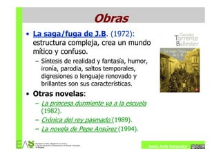 Obras
• La saga/fuga de J.B. (1972):
  estructura compleja, crea un mundo
  mítico y confuso.
  – Síntesis de realidad y fantasía, humor,
    ironía, parodia, saltos temporales,
    digresiones o lenguaje renovado y
    brillantes son sus características.
• Otras novelas:
  – La princesa durmiente va a la escuela
    (1982).
  – Crónica del rey pasmado (1989).
  – La novela de Pepe Ansúrez (1994).

                                              Jesús Ávila Sangrador
 