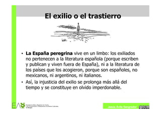 El exilio o el trastierro




• La España peregrina vive en un limbo: los exiliados
  no pertenecen a la literatura española (porque escriben
  y publican y viven fuera de España), ni a la literatura de
  los países que los acogieron, porque son españoles, no
  mexicanos, ni argentinos, ni italianos.
• Así, la injusticia del exilio se prolonga más allá del
  tiempo y se constituye en olvido imperdonable.



                                           Jesús Ávila Sangrador
 