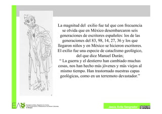 La magnitud del exilio fue tal que con frecuencia
   se olvida que en México desembarcaron seis
  generaciones de escritores españoles: los de las
   generaciones del 83, 98, 14, 27, 36 y los que
llegaron niños y en México se hicieron escritores.
El exilio fue una especie de cataclismo geológico,
            del que dice Manuel Durán;
 “ La guerra y el destierro han cambiado muchas
cosas, nos han hecho más jóvenes y más viejos al
  mismo tiempo. Han trastornado nuestras capas
  geológicas, como en un terremoto devastador.”




                              Jesús Ávila Sangrador
 