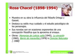 Rosa Chacel (1898-1994)

• Muestra en su obra la influencia del filósofo Ortega y
  Gasset.
• Destaca su estilo muy cuidado y el estudio psicológico de
  los personajes.
• Sus novelas son en ocasiones exponentes de una
  concepción filosófica que la aproxima al ensayo.
• Obras: Memorias de Leticia valle (1945), La sinrazón
  (1960), Barrio de maravillas (1976) o Ciencias Naturales
  ( 1988)



                                           Jesús Ávila Sangrador
 