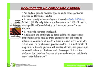 Réquiem por un campesino español
• Sin duda alguna la pequeña (por su corta extensión) obra
maestra de Ramón J. Sender.
• Aparecida originalmente bajo el título de Mosén Millán en
México (1953), adquirió su nombre actual en 1960. El motivo
de su publicación en México es la censura que sufrió en
España.
• El relato de extrema sobriedad.
• Relata con una atmósfera de tensa calma los sucesos más
importantes de la vida de Paco el del molino, así como la
intriga, la venganza, el miedo y la ira a la que se ve sometido.
• Esta vida, en palabras del propio Sender "Es simplemente el
esquema de toda la guerra civil nuestra, donde unas gentes que
se consideraban revolucionarias lo único que hicieron fue
defender los derechos feudales de una tradición ya periclitada
en el resto del mundo."


                                           Jesús Ávila Sangrador
 