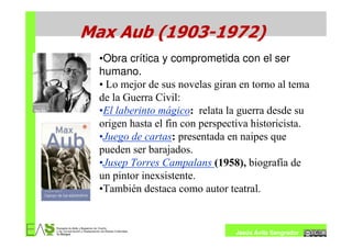 Max Aub (1903-1972)
  •Obra crítica y comprometida con el ser
  humano.
  • Lo mejor de sus novelas giran en torno al tema
  de la Guerra Civil:
  •El laberinto mágico: relata la guerra desde su
  origen hasta el fin con perspectiva historicista.
  •Juego de cartas: presentada en naipes que
  pueden ser barajados.
  •Jusep Torres Campalans (1958), biografía de
  un pintor inexsistente.
  •También destaca como autor teatral.


                                 Jesús Ávila Sangrador
 