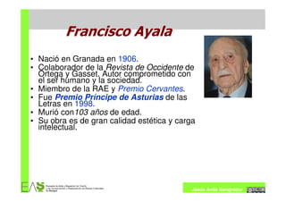 Francisco Ayala
• Nació en Granada en 1906.
• Colaborador de la Revista de Occidente de
  Ortega y Gasset. Autor comprometido con
  el ser humano y la sociedad.
• Miembro de la RAE y Premio Cervantes.
• Fue Premio Príncipe de Asturias de las
  Letras en 1998.
• Murió con103 años de edad.
• Su obra es de gran calidad estética y carga
  intelectual.




                                            Jesús Ávila Sangrador
 
