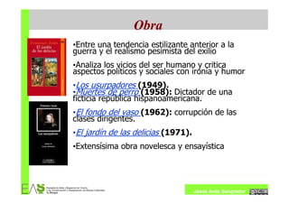 Obra
•Entre una tendencia estilizante anterior a la
guerra y el realismo pesimista del exilio
•Analiza los vicios del ser humano y critica
aspectos políticos y sociales con ironía y humor
•Los usurpadores (1949).
•Muertes de perro (1958): Dictador de una
ficticia república hispanoamericana.
•El fondo del vaso (1962): corrupción de las
clases dirigentes.
•El jardín de las delicias (1971).
•Extensísima obra novelesca y ensayística




                                     Jesús Ávila Sangrador
 