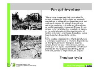 Para qué sirve el arte

" El arte, como proceso espiritual, como actuación,
consiste en desprender de la realidad una apariencia
orientada por la brújula del sentido estético, no de otro
modo que la máquina del fotógrafo desprende una
apariencia exactísima, y, sin embargo, independiente,
de los objetos colocados en su campo. El toque del arte
consiste en herir a la Naturaleza en su talón de Aquiles,
en ese punto vulnerable, sensible, cuyo contacto -así
también en la mujer; así en la caja de caudales- basta a
lograr la apertura de su entraña estética.
(...)
Nos ha tocado a nosotros sondear el fondo de lo humano
y contemplar los abismos de lo inhumano, desprendernos
así de engaños, de falacias ideológicas, purgar el
corazón, limpiar los ojos, y mirar al mundo, con una
mirada que, si no expulsa y suprime todos los habituales
prestigios del mal, los pone al descubierto y, de ese
modo sutil, con sólo su simple verdad, los aniquila. "



                   Francisco Ayala

                            Jesús Ávila Sangrador
 