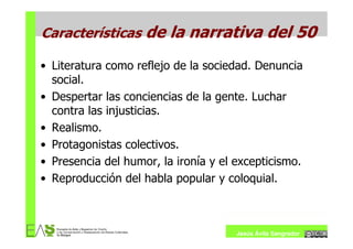 Características de la narrativa del 50

• Literatura como reflejo de la sociedad. Denuncia
  social.
• Despertar las conciencias de la gente. Luchar
  contra las injusticias.
• Realismo.
• Protagonistas colectivos.
• Presencia del humor, la ironía y el excepticismo.
• Reproducción del habla popular y coloquial.



                                      Jesús Ávila Sangrador
 