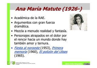 Ana María Matute (1926-)
• Académica de la RAE.
• Argumentos con gran fuerza
  dramática.
• Mezcla a menudo realidad y fantasía.
• Personajes atrapados en el dolor por
  el rencor hacia un mundo donde hay
  también amor y ternura.
• Fiesta al noroeste (1953), Primera
  memoria (1960), El polizón del Ulises
  (1965).

                                     Jesús Ávila Sangrador
 