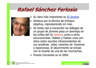Rafael Sánchez Ferlosio
     • Su obra más importante es El Jarama.
     • Destaca por la técnica de enfoque
       objetiva, reproduciendo sin más.
     • Se limita casi a transcribir los diálogos de
       un grupo de jóvenes pasa un domingo en
       las orillas del río Jarama, junto a otros
       excursionistas. Hablan y hablan unos con
       otros sobre asuntos intrascendentes de
       sus anodinas vidas, carentes de ilusiones
       y esperanzas. El aburrimiento se rompe
       con la muerte de una de las muchachas.
     • Premio Cervantes en el 2004.


                                 Jesús Ávila Sangrador
 
