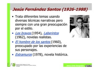 Jesús Fernández Santos (1926-1988)
• Trata diferentes temas usando
  diversas técnicas narrativas pero
  siempre con una gran preocupación
  por el estilo.
• Los bravos (1954), Laberintos
  (1962), novelas realistas.
• El hombre de los santos (1960),
  preocupado por las experiencias de
  sus personajes.
• Extramuros (1978), novela histórica.


                                    Jesús Ávila Sangrador
 