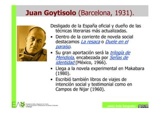 Juan Goytisolo (Barcelona, 1931).
       Desligado de la España oficial y dueño de las
         técnicas literarias más actualizadas.
       • Dentro de la corriente de novela social
         destacamos La resaca o Duele en el
         paraíso.
       • Su gran aportación será la trilogía de
         Mendiola, encabezada por Señas de
         identidad (México, 1966).
       • Llega a la novela experimental en Makabara
         (1980).
       • Escribió también libros de viajes de
         intención social y testimonial como en
         Campos de Nijar (1960).


                                  Jesús Ávila Sangrador
 