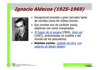 Ignacio Aldecoa (1925-1969)
      • Excepcional prosista y gran narrador tanto
        de novelas como de relatos breves.
      • Sus novelas son de carácter social,
        objetivas con seres marginados.
      • El fulgor de la sangre (1954), Gran sol
        (1957), ambientadas en Castilla y del
        mundo de los pescadores.
      • Relatos cortos: Caballo de pica, Los
        pájaros de Baden Baden.




                                 Jesús Ávila Sangrador
 
