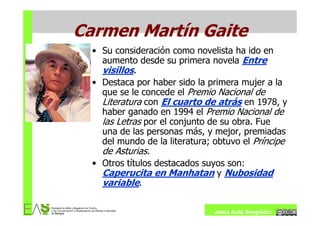 Carmen Martín Gaite
  • Su consideración como novelista ha ido en
    aumento desde su primera novela Entre
    visillos.
  • Destaca por haber sido la primera mujer a la
    que se le concede el Premio Nacional de
    Literatura con El cuarto de atrás en 1978, y
    haber ganado en 1994 el Premio Nacional de
    las Letras por el conjunto de su obra. Fue
    una de las personas más, y mejor, premiadas
    del mundo de la literatura; obtuvo el Príncipe
    de Asturias.
  • Otros títulos destacados suyos son:
    Caperucita en Manhatan y Nubosidad
    variable.

                                Jesús Ávila Sangrador
 