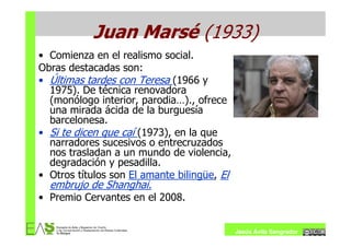 Juan Marsé (1933)
• Comienza en el realismo social.
Obras destacadas son:
• Últimas tardes con Teresa (1966 y
  1975). De técnica renovadora
  (monólogo interior, parodia…)., ofrece
  una mirada ácida de la burguesía
  barcelonesa.
• Si te dicen que caí (1973), en la que
  narradores sucesivos o entrecruzados
  nos trasladan a un mundo de violencia,
  degradación y pesadilla.
• Otros títulos son El amante bilingüe, El
  embrujo de Shanghai.
• Premio Cervantes en el 2008.


                                             Jesús Ávila Sangrador
 