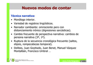 Nuevos modos de contar
Técnica narrativa:
• Monólogo interior.
• Variedad de registros lingüísticos.
• Narrador cambiante: omnisciente pero con
  distanciamiento irónico (digresiones sarcásticas).
• Cambio frecuente de perspectiva narrativa: cambios de
  persona narrativa (3ª, 1ª).
• Ruptura de la secuencia cronológica frecuente (saltos,
  elipsis, rompecabezas temporal).
• Delibes, Juan Goytisolo, Juan Benet, Manuel Vázquez
  Montalbán, Francisco Umbral …


                                          Jesús Ávila Sangrador
 