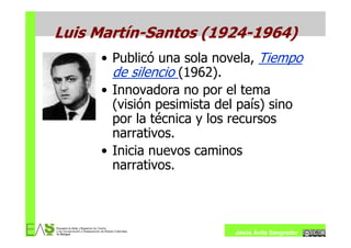 Luis Martín-Santos (1924-1964)
     • Publicó una sola novela, Tiempo
       de silencio (1962).
     • Innovadora no por el tema
       (visión pesimista del país) sino
       por la técnica y los recursos
       narrativos.
     • Inicia nuevos caminos
       narrativos.



                           Jesús Ávila Sangrador
 