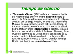 Tiempo de silencio
• Tiempo de silencio (1962) relata un penoso episodio
  del Madrid de los años 40: Pedro investiga sobre el
  cáncer. La falta de ratones para experimentar lo obliga a
  aceptar, del conserje Amador, los que cría la familia del
  Muecas, en una chabola. La hija del Muecas, Florita, se
  trata con el delincuente Cartucho. Una noche de sábado
  Pedro, Matías y otros intelectuales o artistas, rematan
  la borrachera en el burdel de doña Luisa. Al volver, Pedro
  invade el dormitorio de Dorita, con el benéplacito de su
  madre, que intentaba deslumbrarlo con la joven. Una
  llamada del Muecas obliga a Pedro a atender a su hija
  Florita, moribunda por un aborto provocado.



                                           Jesús Ávila Sangrador
 