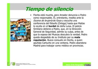 Tiempo de silencio
 • Florita está muerta, pero Amador denuncia a Pedro
   como responsable. Él, entretanto, medita ante la
   Escena de brujería de Goya y escucha una
   conferencia del filósofo [Ortega] hasta que Matías
   lo oculta en el burdel de doña Luisa. El policía
   Similiano detiene a Pedro, que, en la Dirección
   General de Seguridad, admite su culpa, antes de
   que la esposa del Muecas descubra la verdad. Pedro
   queda despedido de su Instituto por su mala
   reputación. Busca consuelo en Dorita, a quien
   apuñala Cartucho en una verbena. Pedro abandona
   Madrid para trabajar como médico en provincias.




                                 Jesús Ávila Sangrador
 