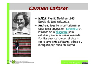 Carmen Laforet
  • NADA: Premio Nadal en 1945.
    NADA
    Novela de tono existencial.
  • Andrea, llega llena de ilusiones, a
    casa de su abuela, en Barcelona en
    los años de la posguerra para
    estudiar y empezar una nueva vida.
    Sus ilusiones se rompen al chocar
    con el ambiente asfixiante, sórdido y
    mezquino que reina en la casa.




                         Jesús Ávila Sangrador
 