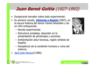 Juan Benet Goitia (1927-1993)
• Excepcional narrador sobre todo experimental.
• Su primera novela, Volverás a Región (1967), es
  la oscura historia del doctor Daniel Sebastián y de
  un niño enloquecido.
   – Novela experimental.
   – Estructura compleja, desorden en la
      presentación de personajes y acciones.
   – Ambientación astur-leonesa, región símbolo de
      España.
   – Decadencia de la condición humana y ruina del
      entorno.
• Saúl ante Samuel (1980).


                                               Jesús Ávila Sangrador
 