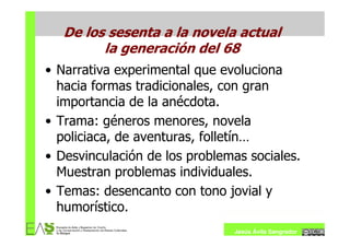 De los sesenta a la novela actual
         la generación del 68
• Narrativa experimental que evoluciona
  hacia formas tradicionales, con gran
  importancia de la anécdota.
• Trama: géneros menores, novela
  policiaca, de aventuras, folletín…
• Desvinculación de los problemas sociales.
  Muestran problemas individuales.
• Temas: desencanto con tono jovial y
  humorístico.
                               Jesús Ávila Sangrador
 