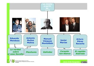 La novela
                                a partir
                                  de
                                 1975




  Eduardo         Antonio       Manuel                        Arturo
  Mendoza         Muñoz         Vázquez    Javier
                                                               Pérez
                  Molina       Montalbán   Marías
                                                              Reverte


   La verdad
     sobre        Plenilunio   Galíndez     Corazón         El capitán
el caso Savolta                            tan blanco        Alatriste



                                              Jesús Ávila Sangrador
 