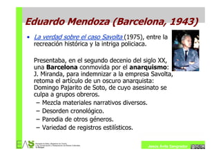 Eduardo Mendoza (Barcelona, 1943)
• La verdad sobre el caso Savolta (1975), entre la
  recreación histórica y la intriga policiaca.

  Presentaba, en el segundo decenio del siglo XX,
  una Barcelona conmovida por el anarquismo:
  J. Miranda, para indemnizar a la empresa Savolta,
  retoma el artículo de un oscuro anarquista:
  Domingo Pajarito de Soto, de cuyo asesinato se
  culpa a grupos obreros.
   – Mezcla materiales narrativos diversos.
   – Desorden cronológico.
   – Parodia de otros géneros.
   – Variedad de registros estilísticos.

                                           Jesús Ávila Sangrador
 