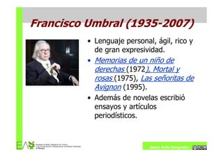 Francisco Umbral (1935-2007)
         • Lenguaje personal, ágil, rico y
           de gran expresividad.
         • Memorias de un niño de
           derechas (1972), Mortal y
           rosas (1975), Las señoritas de
           Avignon (1995).
         • Además de novelas escribió
           ensayos y artículos
           periodísticos.



                            Jesús Ávila Sangrador
 