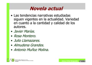 Novela actual
• Las tendencias narrativas estudiadas
  siguen vigentes en la actualidad. Variedad
  en cuanto a la cantidad y calidad de los
  autores.
• Javier Marías.
• Rosa Montero.
• Julio Llamazares.
• Almudena Grandes.
• Antonio Muñoz Molina.


                                Jesús Ávila Sangrador
 