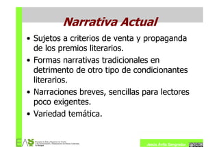Narrativa Actual
• Sujetos a criterios de venta y propaganda
  de los premios literarios.
• Formas narrativas tradicionales en
  detrimento de otro tipo de condicionantes
  literarios.
• Narraciones breves, sencillas para lectores
  poco exigentes.
• Variedad temática.


                                 Jesús Ávila Sangrador
 