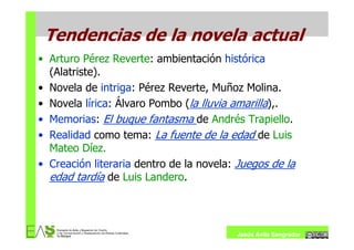 Tendencias de la novela actual
• Arturo Pérez Reverte: ambientación histórica
  (Alatriste).
• Novela de intriga: Pérez Reverte, Muñoz Molina.
• Novela lírica: Álvaro Pombo (la lluvia amarilla),.
• Memorias: El buque fantasma de Andrés Trapiello.
• Realidad como tema: La fuente de la edad de Luis
  Mateo Díez.
• Creación literaria dentro de la novela: Juegos de la
  edad tardía de Luis Landero.



                                         Jesús Ávila Sangrador
 