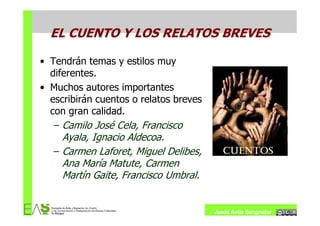 EL CUENTO Y LOS RELATOS BREVES

• Tendrán temas y estilos muy
  diferentes.
• Muchos autores importantes
  escribirán cuentos o relatos breves
  con gran calidad.
   – Camilo José Cela, Francisco
     Ayala, Ignacio Aldecoa.
   – Carmen Laforet, Miguel Delibes,
     Ana María Matute, Carmen
     Martín Gaite, Francisco Umbral.


                                        Jesús Ávila Sangrador
 