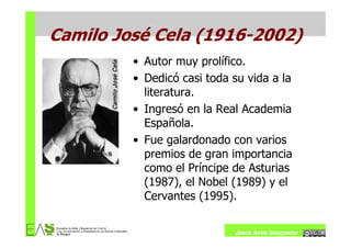 Camilo José Cela (1916-2002)
         • Autor muy prolífico.
         • Dedicó casi toda su vida a la
           literatura.
         • Ingresó en la Real Academia
           Española.
         • Fue galardonado con varios
           premios de gran importancia
           como el Príncipe de Asturias
           (1987), el Nobel (1989) y el
           Cervantes (1995).

                            Jesús Ávila Sangrador
 