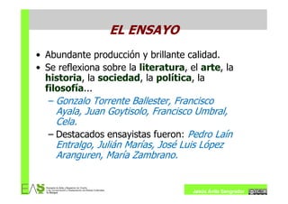 EL ENSAYO
• Abundante producción y brillante calidad.
• Se reflexiona sobre la literatura, el arte, la
  historia, la sociedad, la política, la
  filosofía...
   – Gonzalo Torrente Ballester, Francisco
    Ayala, Juan Goytisolo, Francisco Umbral,
    Cela.
  – Destacados ensayistas fueron: Pedro Laín
    Entralgo, Julián Marías, José Luis López
    Aranguren, María Zambrano.


                                      Jesús Ávila Sangrador
 