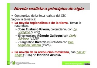Novela realista a principios de siglo
• Continuidad de la línea realista del XIX
Según la temática:
• La novela regionalista o de la tierra. Tema: la
  naturaleza.
   – José Eustasio Rivera, colombiano, con La
     vorágine (1924),
   – El venezolano Rómulo Gallegos con Doña
    Bárbara (1929)
  – El argentino Ricardo Güiraldes con Don
    Segundo Sombra (1926).

• La novela de la revolución mexicana, con Los de
  Abajo (1916) de Mariano Azuela.

                                     Jesús Ávila Sangrador
 