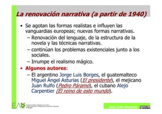 La renovación narrativa (a partir de 1940)
 • Se agotan las formas realistas e influyen las
   vanguardias europeas; nuevas formas narrativas.
    – Renovación del lenguaje, de la estructura de la
      novela y las técnicas narrativas.
    – continúan los problemas existenciales junto a los
      sociales.
    – Irrumpe el realismo mágico.
 • Algunos autores:
    – El argentino Jorge Luis Borges, el guatemalteco
      Miguel Ángel Asturias (El presidente), el mejicano
      Juan Rulfo (Pedro Páramo), el cubano Alejo
      Carpentier (El reino de este mundo).


                                         Jesús Ávila Sangrador
 