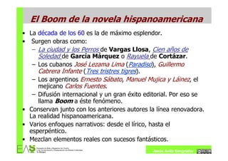 El Boom de la novela hispanoamericana
• La década de los 60 es la de máximo esplendor.
• Surgen obras como:
   – La ciudad y los Perros de Vargas Llosa, Cien años de
     Soledad de García Márquez o Rayuela de Cortázar.
   – Los cubanos José Lezama Lima (Paradiso), Guillermo
     Cabrera Infante (Tres tristres tigres).
   – Los argentinos Ernesto Sábato, Manuel Mujica y Láinez, el
     mejicano Carlos Fuentes.
   – Difusión internacional y un gran éxito editorial. Por eso se
     llama Boom a éste fenómeno.
• Conservan junto con los anteriores autores la línea renovadora.
  La realidad hispanoamericana.
• Varios enfoques narrativos: desde el lírico, hasta el
  esperpéntico.
• Mezclan elementos reales con sucesos fantásticos.
                                              Jesús Ávila Sangrador
 