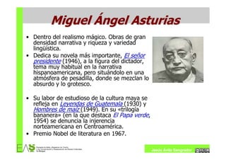 Miguel Ángel Asturias
• Dentro del realismo mágico. Obras de gran
  densidad narrativa y riqueza y variedad
  lingüística.
• Dedica su novela más importante, El señor
  presidente (1946), a la figura del dictador,
  tema muy habitual en la narrativa
  hispanoamericana, pero situándolo en una
  atmósfera de pesadilla, donde se mezclan lo
  absurdo y lo grotesco.

• Su labor de estudioso de la cultura maya se
  refleja en Leyendas de Guatemala (1930) y
  Hombres de maíz (1949). En su «trilogía
  bananera» (en la que destaca El Papa verde,
  1954) se denuncia la injerencia
  norteamericana en Centroamérica.
• Premio Nobel de literatura en 1967.

                                                 Jesús Ávila Sangrador
 