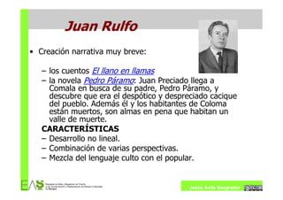 Juan Rulfo
• Creación narrativa muy breve:

   – los cuentos El llano en llamas
   – la novela Pedro Páramo: Juan Preciado llega a
     Comala en busca de su padre, Pedro Páramo, y
     descubre que era el despótico y despreciado cacique
     del pueblo. Además él y los habitantes de Coloma
     están muertos, son almas en pena que habitan un
     valle de muerte.
   CARACTERÍSTICAS
   – Desarrollo no lineal.
   – Combinación de varias perspectivas.
   – Mezcla del lenguaje culto con el popular.


                                           Jesús Ávila Sangrador
 